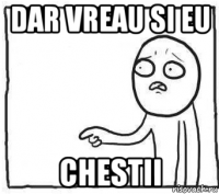dar vreau si eu chestii