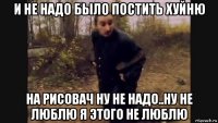 и не надо было постить хуйню на рисовач ну не надо..ну не люблю я этого не люблю