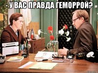 - у вас правда геморрой? 