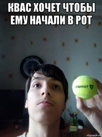 квас хочет чтобы ему начали в рот 