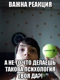 важна реакция а не то что делаешь такова психология твоя да?!