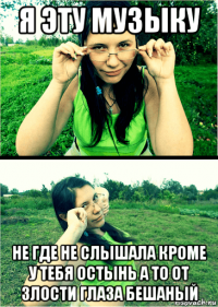 я эту музыку не где не слышала кроме у тебя остынь а то от злости глаза бешаный