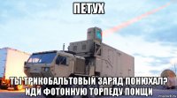 петух ты трикобальтовый заряд понюхал? иди фотонную торпеду поищи