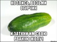 не злись, возьми огурчик и заткни им свою рваную жопу !