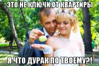 это не ключи от квартиры я что дурак по твоему?!