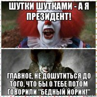 шутки шутками - а я президент! главное, не дошутиться до того, что бы о тебе потом говорили "бедный йорик!"