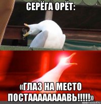 серёга орёт: «глаз на место постаааааааавь!!!!!»
