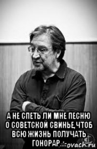  а не спеть ли мне песню о советской свинье,чтоб всю жизнь получать гонорар....