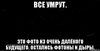 все умрут. это фото из очень далёкого будущего. остались фотоны и дыры.