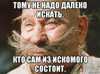 тому не надо далеко искать, кто сам из искомого состоит.