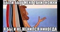 были бы у меня такие ножки я бы и не женился никогда