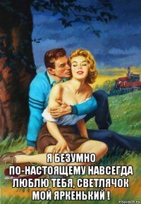  я безумно по-настоящему навсегда люблю тебя, светлячок мой яркенький !