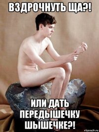 вздрочнуть ща?! или дать передышечку шышечке?!