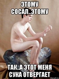 этому сосал..этому так..а этот меня сука отвергает