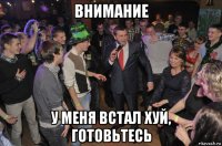 внимание у меня встал хуй, готовьтесь