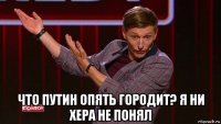  что путин опять городит? я ни хера не понял