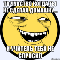 то чувство когда ты не сделал домашку... и учитель тебя не спросил