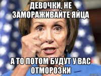 девочки, не замораживайте яйца а то потом будут у вас отморозки
