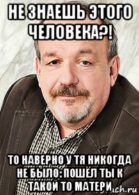 не знаешь этого человека?! то наверно у тя никогда не было: пошёл ты к такой то матери