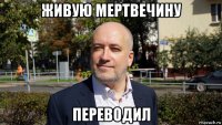 живую мертвечину переводил