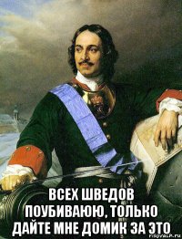  всех шведов поубиваюю, только дайте мне домик за это