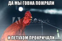 да мы говна пожрали и петухом прокричали