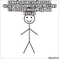самый адекватный володя, читает но не комментирует. потому что володя умный, будь как володя 