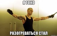я токо разогреваться стал