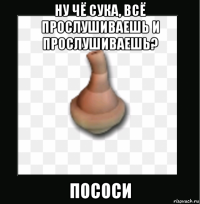 ну чё сука, всё прослушиваешь и прослушиваешь? пососи