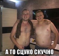  а то сцуко скучно