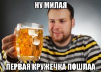 ну милая первая кружечка пошлаа