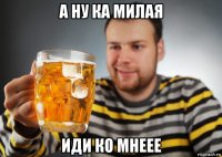 а ну ка милая иди ко мнеее