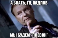 а звать, тя, падлов мы будем "плевок"