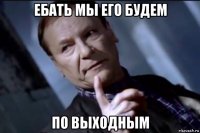ебать мы его будем по выходным