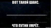 вот такой шанс. что путин умрёт.