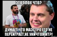 этот лох что? думает что маэстро его не переиграет,не уничтожит?!
