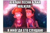 ага!как песни alana walkera''' я иногда его слушаю