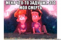 меня что-то задушит. это моя смерть 