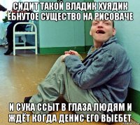 сидит такой владик хуядик ёбнутое существо на рисоваче и сука ссыт в глаза людям и ждёт когда денис его выебет
