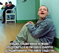  владик хуядик никак не может продержаться на рисоваче ебанутое деградированное трусливое существо