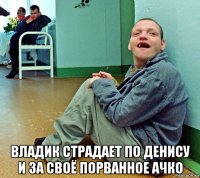  владик страдает по денису и за своё порванное ачко