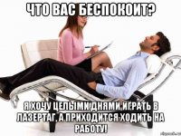 что вас беспокоит? я хочу целыми днями играть в лазертаг, а приходится ходить на работу!