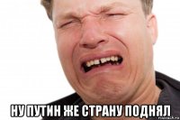  ну путин же страну поднял