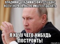 владимир владимирович, это у вас всё от нервов. вы не умеете отдыхать я хочу чего-нибудь построить!