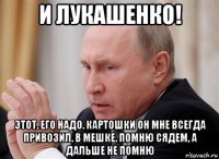 и лукашенко! этот. его надо. картошки он мне всегда привозил. в мешке. помню сядем, а дальше не помню
