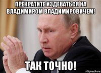 прекратите издеваться на владимиром владимировичем! так точно!