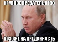 крупное предательство похоже на преданность