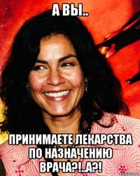 а вы.. принимаете лекарства по назначению врача?!..а?!