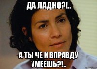 да ладно?!.. а ты че и вправду умеешь?!..