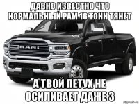 давно известно что нормальный рам 16 тонн тянет а твой петух не осиливает даже 3